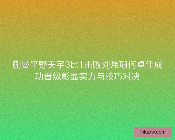 蒯曼平野美宇3比1击败刘炜珊何卓佳成功晋级彰显实力与技巧对决