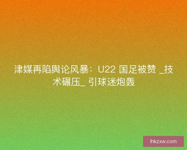 津媒再陷舆论风暴：U22 国足被赞 _技术碾压_ 引球迷炮轰