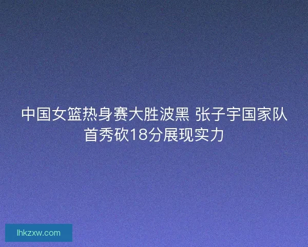 中国女篮热身赛大胜波黑 张子宇国家队首秀砍18分展现实力
