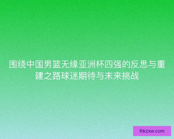 围绕中国男篮无缘亚洲杯四强的反思与重建之路球迷期待与未来挑战