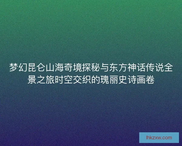 梦幻昆仑山海奇境探秘与东方神话传说全景之旅时空交织的瑰丽史诗画卷
