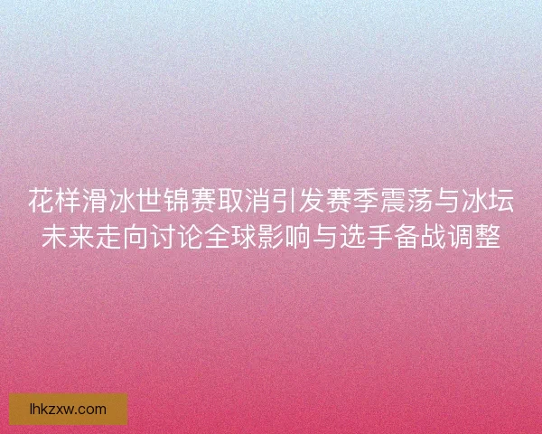 花样滑冰世锦赛取消引发赛季震荡与冰坛未来走向讨论全球影响与选手备战调整