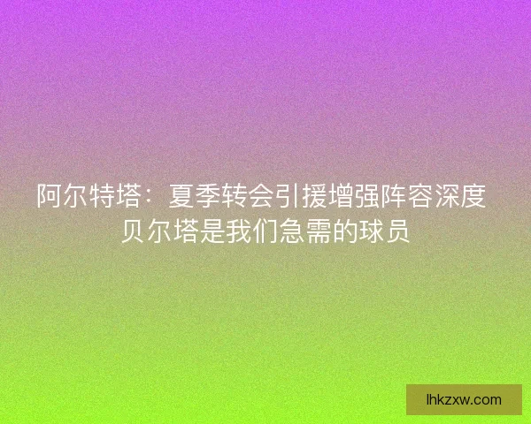 阿尔特塔：夏季转会引援增强阵容深度 贝尔塔是我们急需的球员